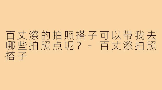 百丈漈的拍照搭子可以带我去哪些拍照点呢？