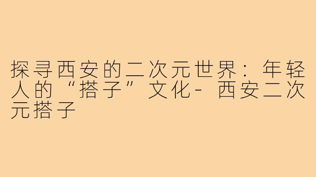 探寻西安的二次元世界:年轻人的“搭子”文化-西安二次元搭子