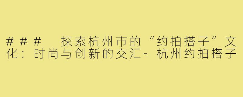 ### 探索杭州市的“约拍搭子”文化：时尚与创新的交汇-杭州约拍搭子