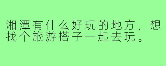 湘潭有什么好玩的地方，想找个旅游搭子一起去玩。
