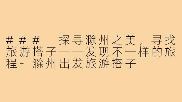 ### 探寻滁州之美，寻找旅游搭子——发现不一样的旅程