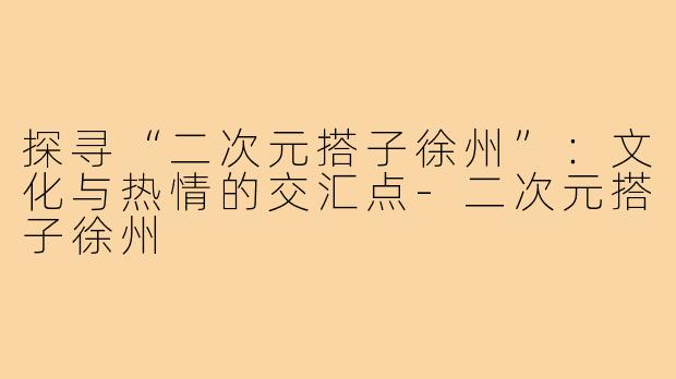 探寻“二次元搭子徐州”:文化与热情的交汇点-二次元搭子徐州