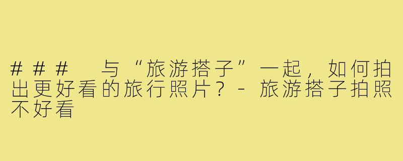 ### 与“旅游搭子”一起,如何拍出更好看的旅行照片?-旅游搭子拍照不好看