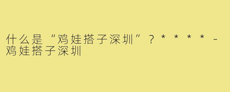 什么是“鸡娃搭子深圳”?****-鸡娃搭子深圳