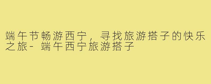 端午节畅游西宁,寻找旅游搭子的快乐之旅-端午西宁旅游搭子
