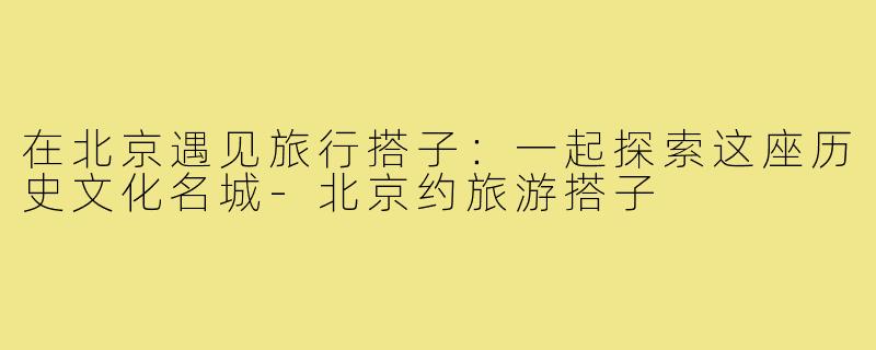 在北京遇见旅行搭子：一起探索这座历史文化名城