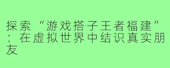 探索“游戏搭子王者福建”：在虚拟世界中结识真实朋友