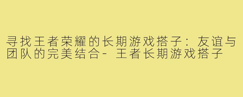 寻找王者荣耀的长期游戏搭子:友谊与团队的完美结合-王者长期游戏搭子
