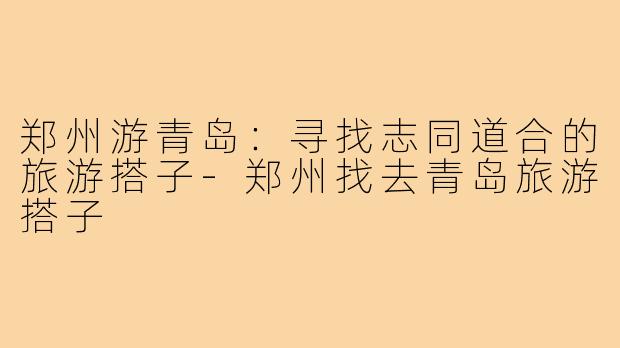 郑州游青岛:寻找志同道合的旅游搭子-郑州找去青岛旅游搭子