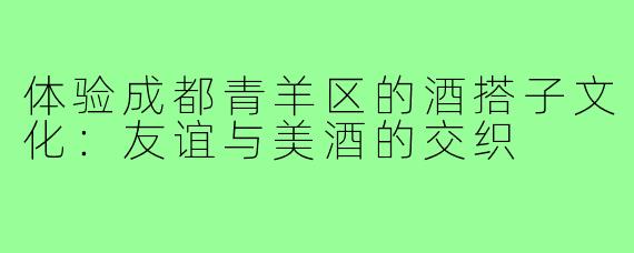 体验成都青羊区的酒搭子文化:友谊与美酒的交织