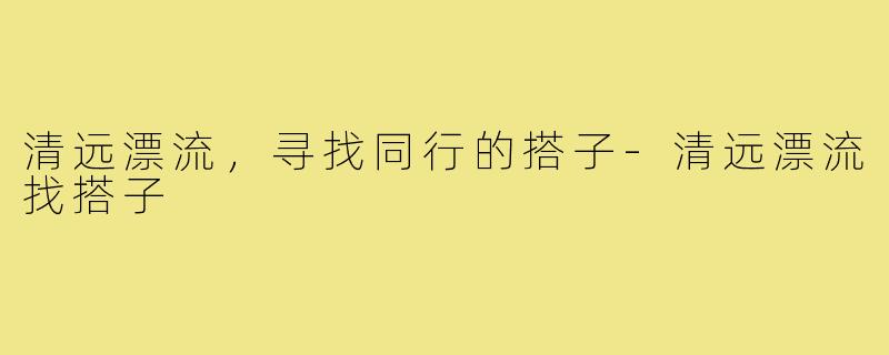 清远漂流，寻找同行的搭子-清远漂流找搭子