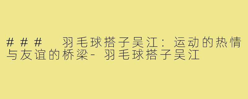 ### 羽毛球搭子吴江:运动的热情与友谊的桥梁-羽毛球搭子吴江