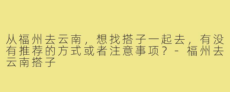 从福州去云南,想找搭子一起去,有没有推荐的方式或者注意事项?-福州去云南搭子