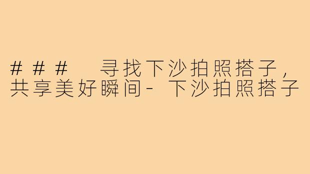 ### 寻找下沙拍照搭子,共享美好瞬间-下沙拍照搭子