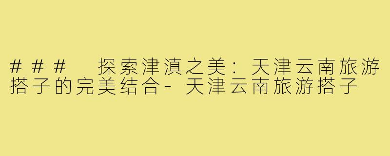 ### 探索津滇之美:天津云南旅游搭子的完美结合-天津云南旅游搭子