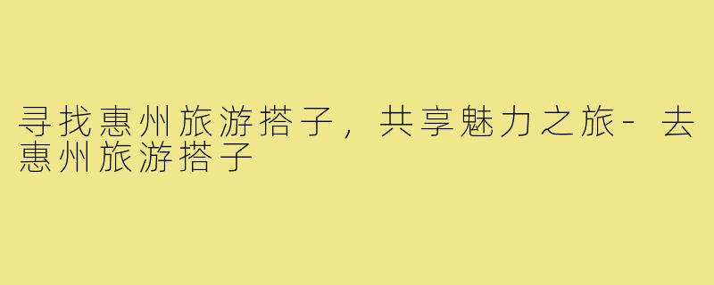 寻找惠州旅游搭子,共享魅力之旅-去惠州旅游搭子