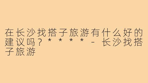 在长沙找搭子旅游有什么好的建议吗?****-长沙找搭子旅游