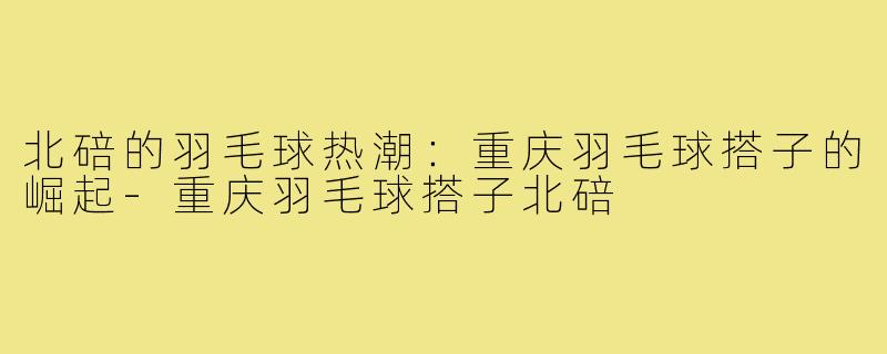 北碚的羽毛球热潮:重庆羽毛球搭子的崛起-重庆羽毛球搭子北碚