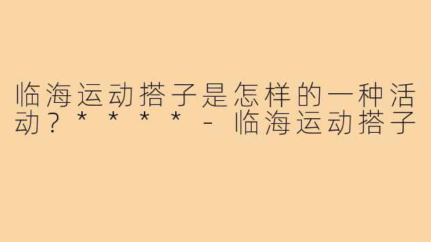 临海运动搭子是怎样的一种活动?****-临海运动搭子