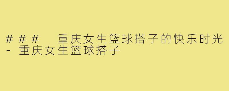 ### 重庆女生篮球搭子的快乐时光-重庆女生篮球搭子