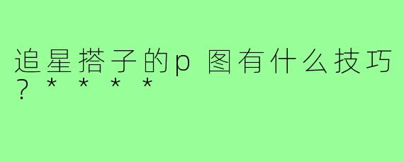 追星搭子的p图有什么技巧？****