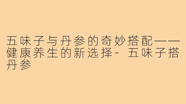 五味子与丹参的奇妙搭配——健康养生的新选择-五味子搭丹参