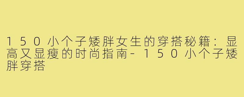 150小个子矮胖女生的穿搭秘籍:显高又显瘦的时尚指南-150小个子矮胖穿搭