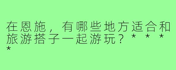 在恩施，有哪些地方适合和旅游搭子一起游玩？****