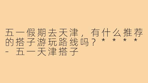 五一假期去天津，有什么推荐的搭子游玩路线吗？****