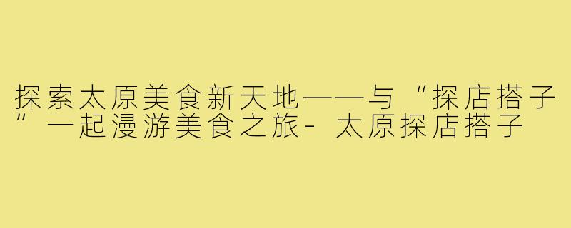 探索太原美食新天地——与“探店搭子”一起漫游美食之旅-太原探店搭子