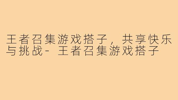 王者召集游戏搭子,共享快乐与挑战-王者召集游戏搭子
