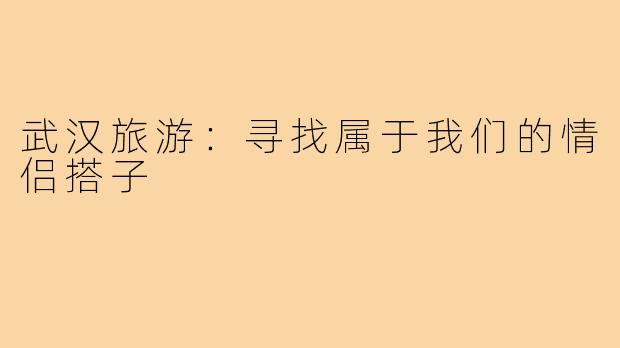 武汉旅游:寻找属于我们的情侣搭子