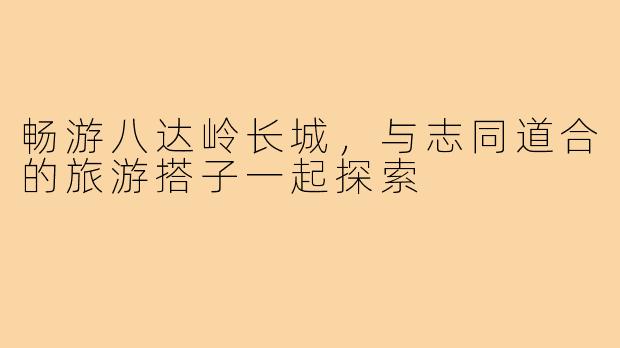 畅游八达岭长城,与志同道合的旅游搭子一起探索