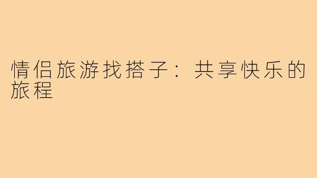 情侣旅游找搭子:共享快乐的旅程