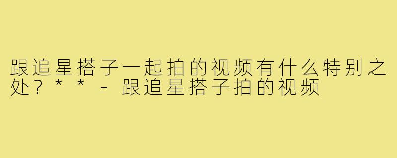 跟追星搭子一起拍的视频有什么特别之处？**