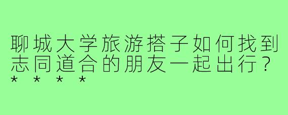 聊城大学旅游搭子如何找到志同道合的朋友一起出行?****
