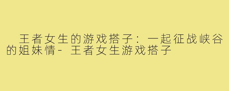王者女生的游戏搭子:一起征战峡谷的姐妹情-王者女生游戏搭子