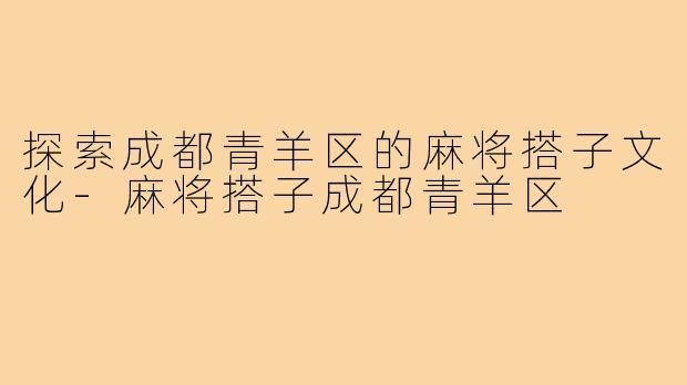 探索成都青羊区的麻将搭子文化-麻将搭子成都青羊区