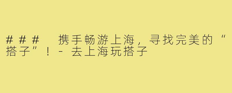 ### 携手畅游上海,寻找完美的“搭子”!-去上海玩搭子