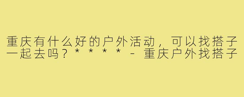 重庆有什么好的户外活动,可以找搭子一起去吗?****-重庆户外找搭子