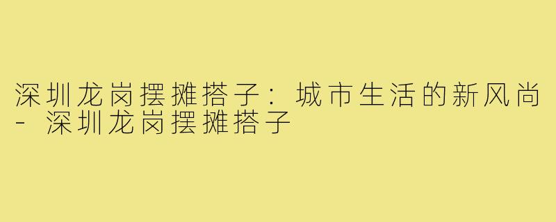 深圳龙岗摆摊搭子:城市生活的新风尚-深圳龙岗摆摊搭子
