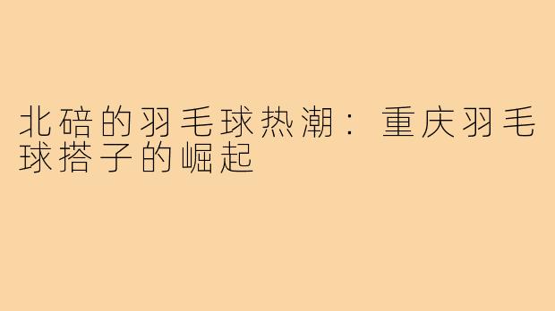 北碚的羽毛球热潮:重庆羽毛球搭子的崛起