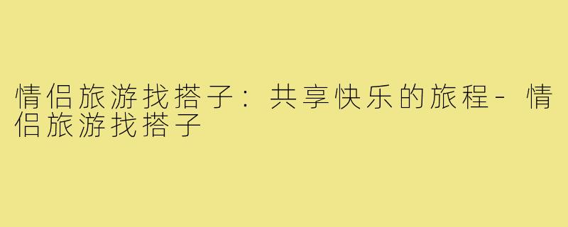 情侣旅游找搭子:共享快乐的旅程-情侣旅游找搭子
