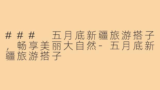 ### 五月底新疆旅游搭子,畅享美丽大自然-五月底新疆旅游搭子