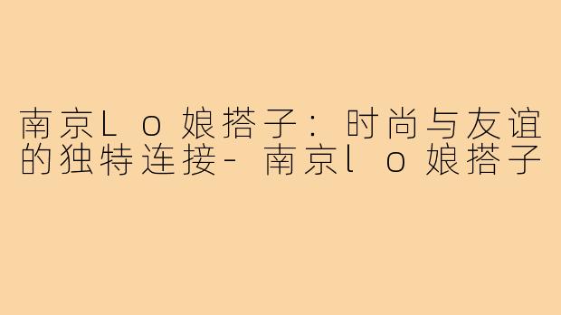 南京Lo娘搭子:时尚与友谊的独特连接-南京lo娘搭子