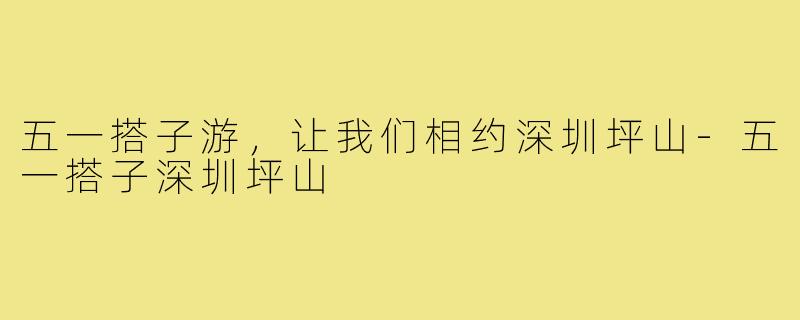 五一搭子游,让我们相约深圳坪山-五一搭子深圳坪山