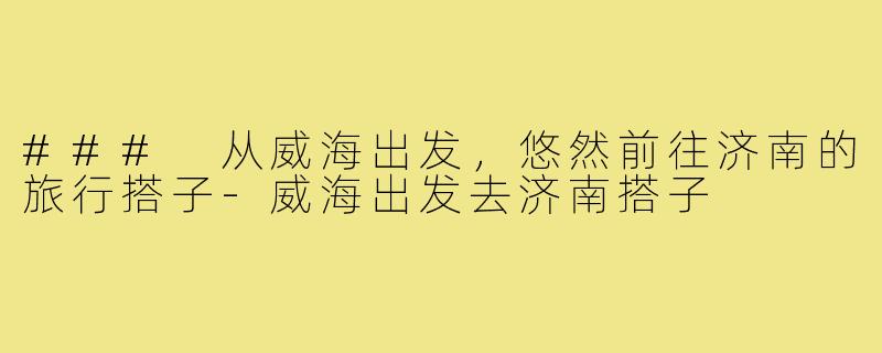 ### 从威海出发，悠然前往济南的旅行搭子-威海出发去济南搭子