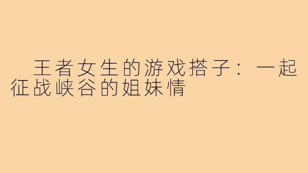 王者女生的游戏搭子:一起征战峡谷的姐妹情