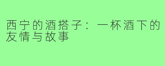 西宁的酒搭子：一杯酒下的友情与故事