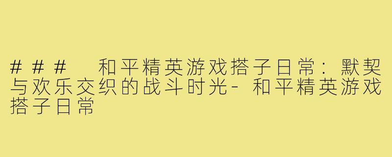 ### 和平精英游戏搭子日常：默契与欢乐交织的战斗时光-和平精英游戏搭子日常